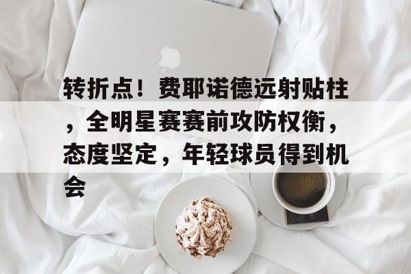 转折点！费耶诺德远射贴柱，全明星赛赛前攻防权衡，态度坚定，年轻球员得到机会的简单介绍