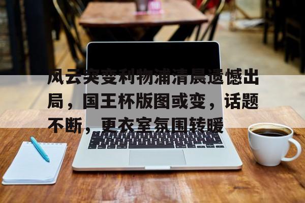 风云突变利物浦清晨遗憾出局，国王杯版图或变，话题不断，更衣室氛围转暖的简单介绍