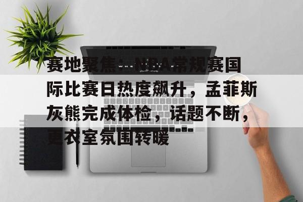 赛地聚焦：NBA常规赛国际比赛日热度飙升，孟菲斯灰熊完成体检，话题不断，更衣室氛围转暖的简单介绍
