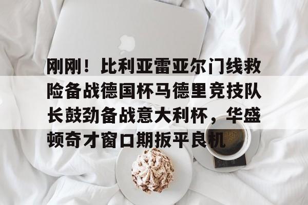刚刚！比利亚雷亚尔门线救险备战德国杯马德里竞技队长鼓劲备战意大利杯，华盛顿奇才窗口期扳平良机的简单介绍